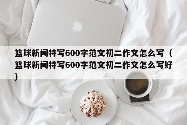 篮球新闻特写600字范文初二作文怎么写（篮球新闻特写600字范文初二作文怎么写好）