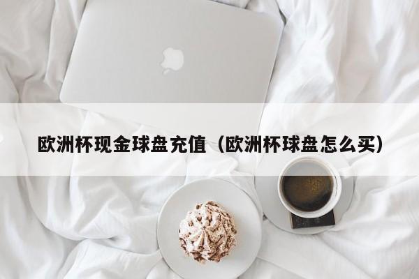 欧洲杯现金球盘充值（欧洲杯球盘怎么买）