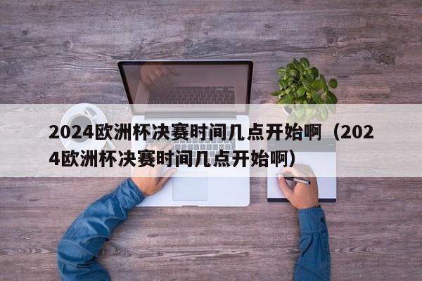 2024欧洲杯决赛时间几点开始啊（2024欧洲杯决赛时间几点开始啊）