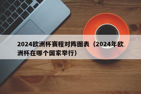 2024欧洲杯赛程对阵图表（2024年欧洲杯在哪个国家举行）