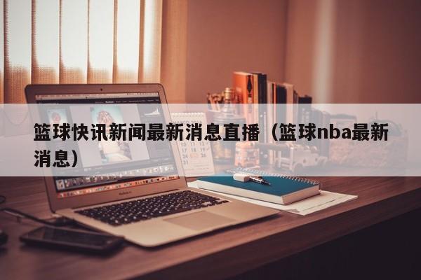 篮球快讯新闻最新消息直播（篮球nba最新消息）