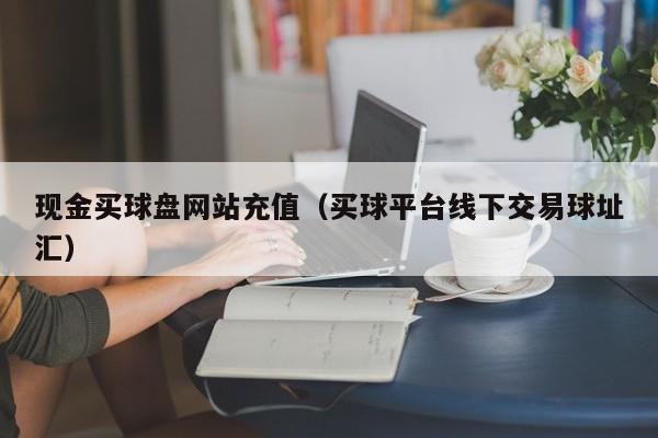 现金买球盘网站充值（买球平台线下交易球址汇）