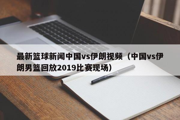 最新篮球新闻中国vs伊朗视频（中国vs伊朗男篮回放2019比赛现场）