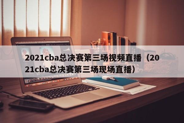 2021cba总决赛第三场视频直播（2021cba总决赛第三场现场直播）