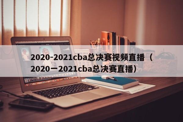 2020-2021cba总决赛视频直播（2020一2021cba总决赛直播）