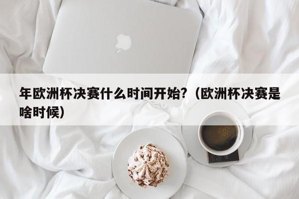 年欧洲杯决赛什么时间开始?（欧洲杯决赛是啥时候）