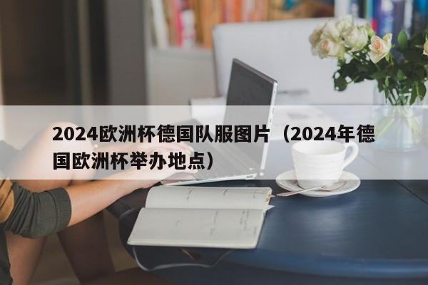 2024欧洲杯德国队服图片（2024年德国欧洲杯举办地点）