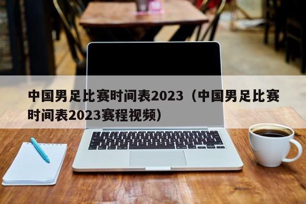 中国男足比赛时间表2023（中国男足比赛时间表2023赛程视频）