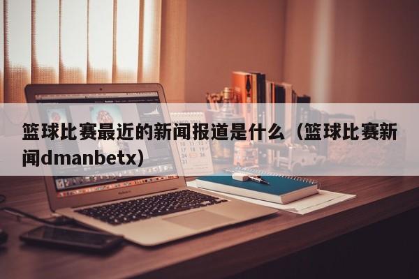 篮球比赛最近的新闻报道是什么（篮球比赛新闻dmanbetx）