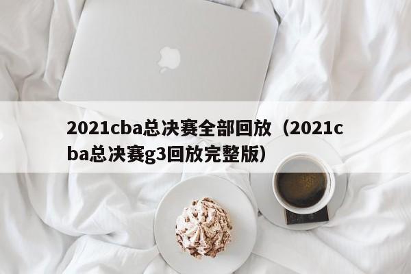 2021cba总决赛全部回放（2021cba总决赛g3回放完整版）