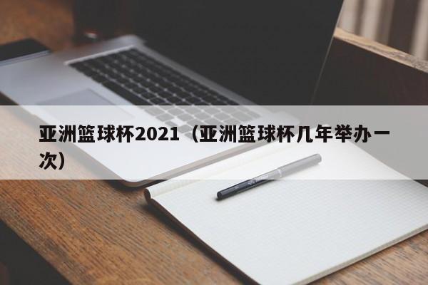 亚洲篮球杯2021（亚洲篮球杯几年举办一次）